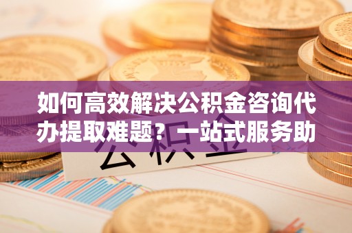 眉山如何高效解决公积金咨询代办提取难题？一站式服务助您轻松搞定